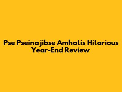 Pse Pseinajibse Amhali's Hilarious Year-End Review