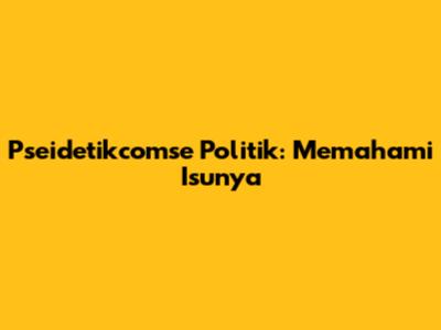 Pseidetikcomse Politik: Memahami Isunya