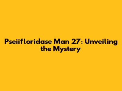 Pseiifloridase Man 27: Unveiling the Mystery
