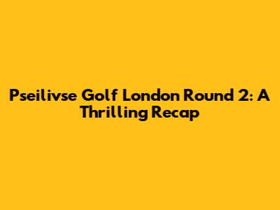 Pseilivse Golf London Round 2: A Thrilling Recap