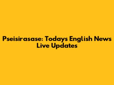 Pseisirasase: Today's English News Live Updates