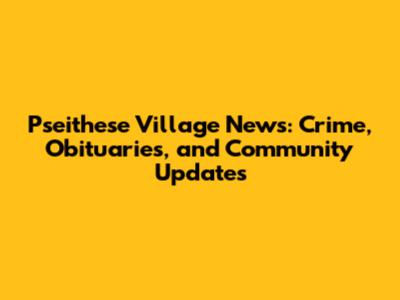 Pseithese Village News: Crime, Obituaries, and Community Updates