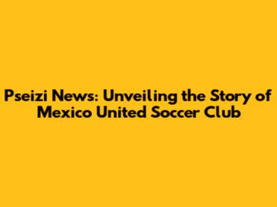 Pseizi News: Unveiling the Story of Mexico United Soccer Club