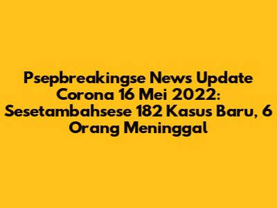 Psepbreakingse News Update Corona 16 Mei 2022: Sesetambahsese 182 Kasus Baru, 6 Orang Meninggal