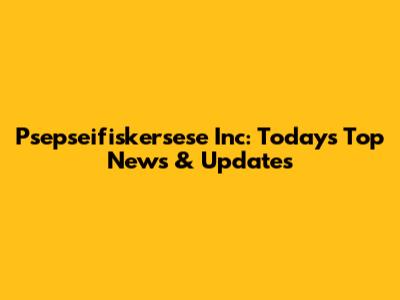 Psepseifiskersese Inc: Today's Top News & Updates