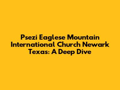 Psezi Eaglese Mountain International Church Newark Texas: A Deep Dive