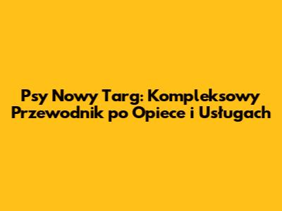 Psy Nowy Targ: Kompleksowy Przewodnik po Opiece i Usługach