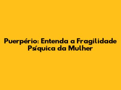 Puerpério: Entenda a Fragilidade Psíquica da Mulher