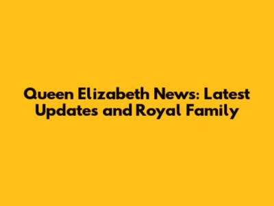 Queen Elizabeth News: Latest Updates and Royal Family