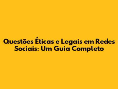 Questões Éticas e Legais em Redes Sociais: Um Guia Completo