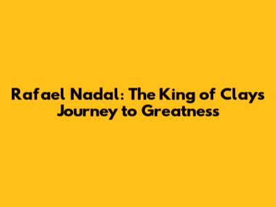 Rafael Nadal: The King of Clay's Journey to Greatness