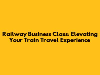 Railway Business Class: Elevating Your Train Travel Experience