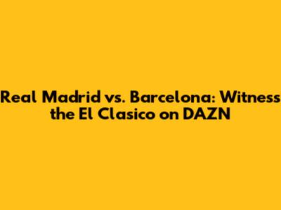 Real Madrid vs. Barcelona: Witness the El Clasico on DAZN