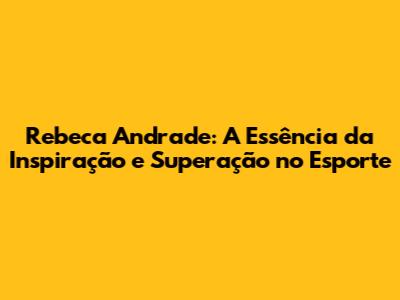 Rebeca Andrade: A Essência da Inspiração e Superação no Esporte