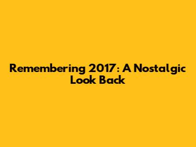 Remembering 2017: A Nostalgic Look Back