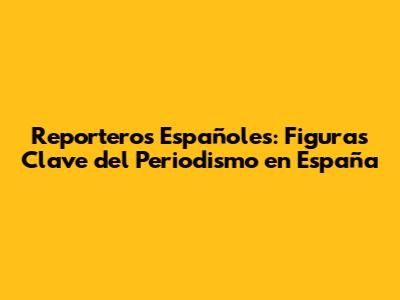Reporteros Españoles: Figuras Clave del Periodismo en España