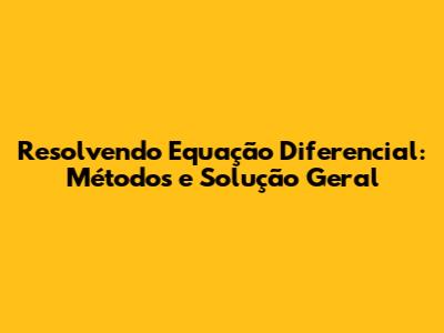 Resolvendo Equação Diferencial: Métodos e Solução Geral