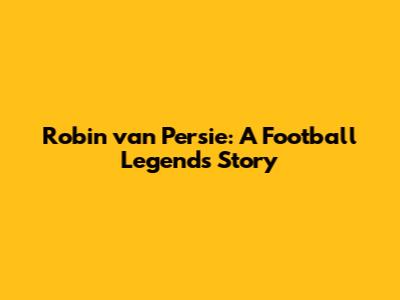 Robin van Persie: A Football Legend's Story