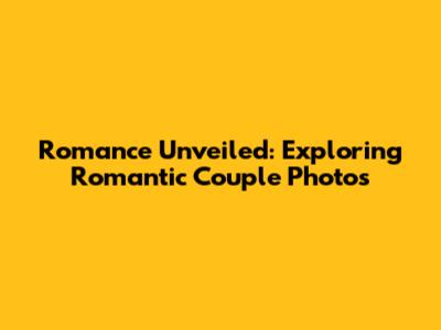 Romance Unveiled: Exploring Romantic Couple Photos