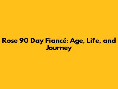 Rose 90 Day Fiancé: Age, Life, and Journey
