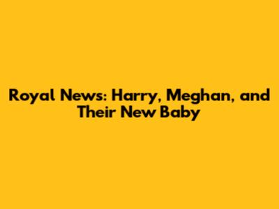 Royal News: Harry, Meghan, and Their New Baby