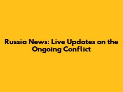Russia News: Live Updates on the Ongoing Conflict