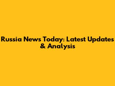 Russia News Today: Latest Updates & Analysis
