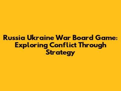 Russia Ukraine War Board Game: Exploring Conflict Through Strategy