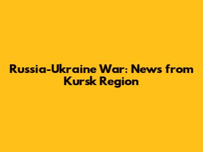 Russia-Ukraine War: News from Kursk Region