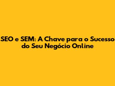SEO e SEM: A Chave para o Sucesso do Seu Negócio Online