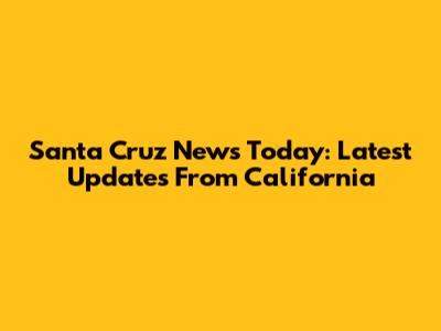 Santa Cruz News Today: Latest Updates From California