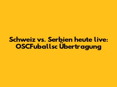 Schweiz vs. Serbien heute live: OSCFuballsc Übertragung