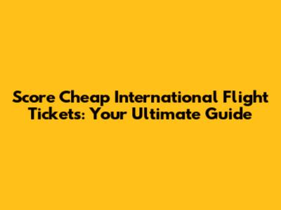 Score Cheap International Flight Tickets: Your Ultimate Guide