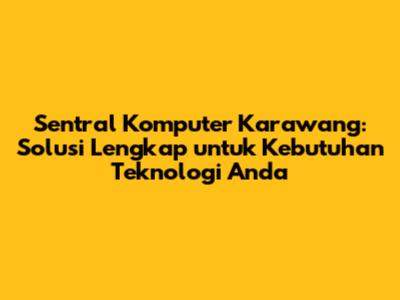 Sentral Komputer Karawang: Solusi Lengkap untuk Kebutuhan Teknologi Anda