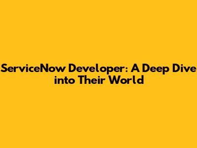 ServiceNow Developer: A Deep Dive into Their World
