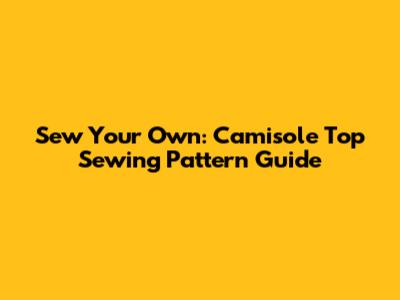 Sew Your Own: Camisole Top Sewing Pattern Guide