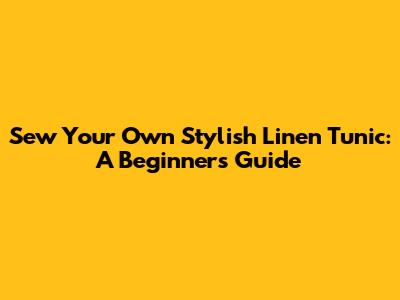 Sew Your Own Stylish Linen Tunic: A Beginner's Guide