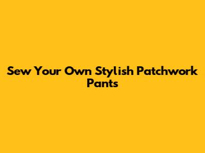 Sew Your Own Stylish Patchwork Pants