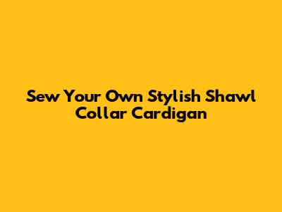 Sew Your Own Stylish Shawl Collar Cardigan