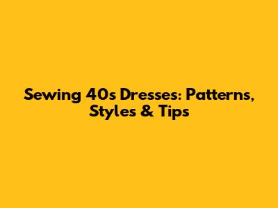 Sewing 40s Dresses: Patterns, Styles & Tips