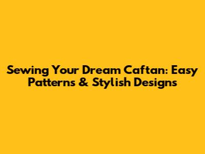 Sewing Your Dream Caftan: Easy Patterns & Stylish Designs