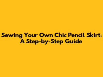 Sewing Your Own Chic Pencil Skirt: A Step-by-Step Guide