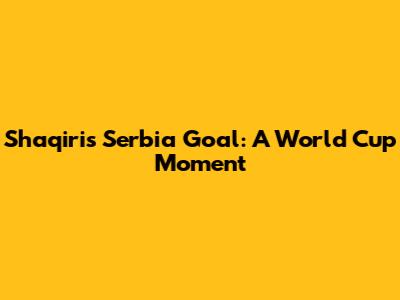 Shaqiri's Serbia Goal: A World Cup Moment