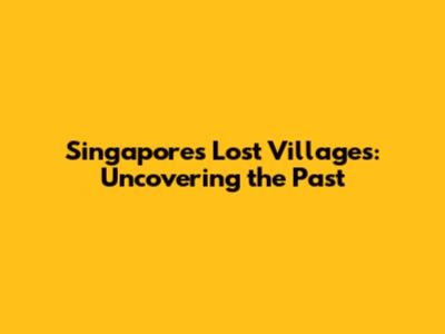 Singapore's Lost Villages: Uncovering the Past