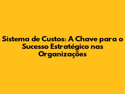 Sistema de Custos: A Chave para o Sucesso Estratégico nas Organizações