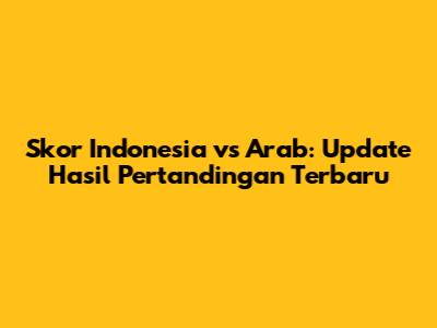 Skor Indonesia vs Arab: Update Hasil Pertandingan Terbaru