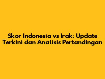 Skor Indonesia vs Irak: Update Terkini dan Analisis Pertandingan