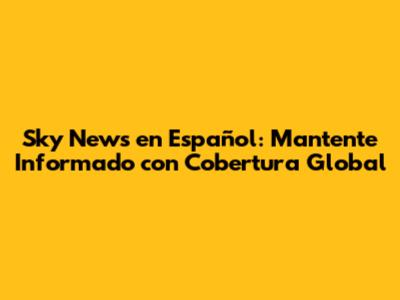Sky News en Español: Mantente Informado con Cobertura Global