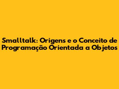 Smalltalk: Origens e o Conceito de Programação Orientada a Objetos