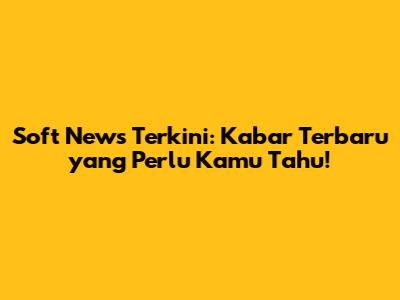 Soft News Terkini: Kabar Terbaru yang Perlu Kamu Tahu!